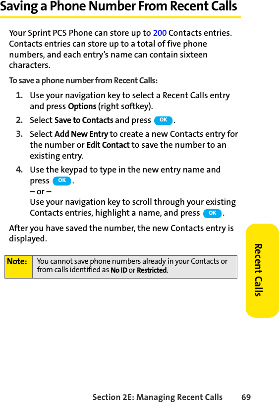 Section 2E: Managing Recent Calls 69Recent CallsSaving a Phone Number From Recent CallsYour Sprint PCS Phone can store up to 200 Contacts entries. Contacts entries can store up to a total of five phone numbers, and each entry’s name can contain sixteen characters. To save a phone number from Recent Calls:1. Use your navigation key to select a Recent Calls entry and press Options (right softkey).2. Select Save to Contacts and press .3. Select Add New Entry to create a new Contacts entry for the number or Edit Contact to save the number to an existing entry.4. Use the keypad to type in the new entry name and press .– or –Use your navigation key to scroll through your existing Contacts entries, highlight a name, and press  .After you have saved the number, the new Contacts entry is displayed. Note: You cannot save phone numbers already in your Contacts or from calls identified as No ID or Restricted.OKOKOK