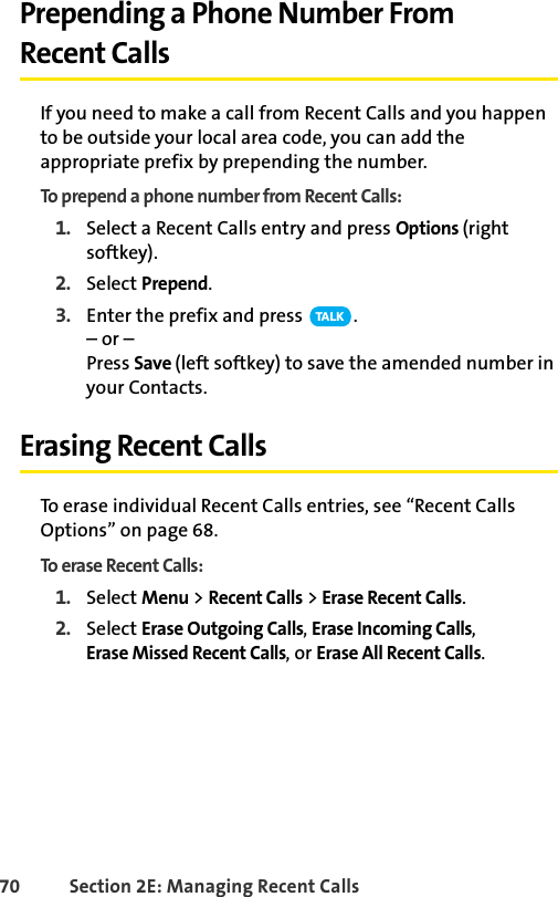 70 Section 2E: Managing Recent CallsPrepending a Phone Number From Recent CallsIf you need to make a call from Recent Calls and you happen to be outside your local area code, you can add the appropriate prefix by prepending the number.To prepend a phone number from Recent Calls:1. Select a Recent Calls entry and press Options (right softkey).2. Select Prepend.3. Enter the prefix and press  .– or –Press Save (left softkey) to save the amended number in your Contacts.Erasing Recent CallsTo erase individual Recent Calls entries, see “Recent Calls Options” on page 68.To erase Recent Calls:1. Select Menu &gt; Recent Calls &gt; Erase Recent Calls.2. Select Erase Outgoing Calls, Erase Incoming Calls, Erase Missed Recent Calls, or Erase All Recent Calls.TA L K