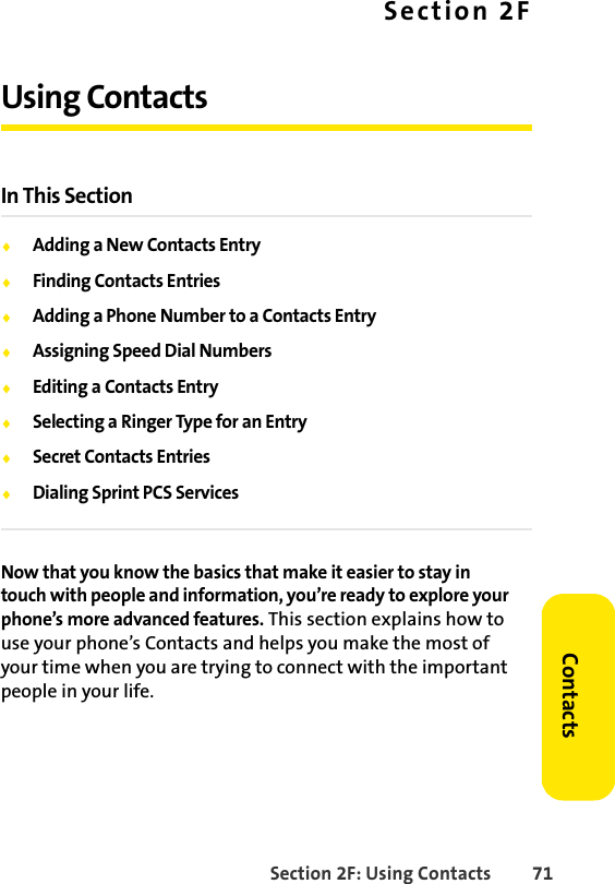 Section 2F: Using Contacts 71ContactsSection 2FUsing ContactsIn This SectionࡗAdding a New Contacts EntryࡗFinding Contacts EntriesࡗAdding a Phone Number to a Contacts EntryࡗAssigning Speed Dial NumbersࡗEditing a Contacts EntryࡗSelecting a Ringer Type for an EntryࡗSecret Contacts EntriesࡗDialing Sprint PCS ServicesNow that you know the basics that make it easier to stay in touch with people and information, you’re ready to explore your phone’s more advanced features. This section explains how to use your phone’s Contacts and helps you make the most of your time when you are trying to connect with the important people in your life.