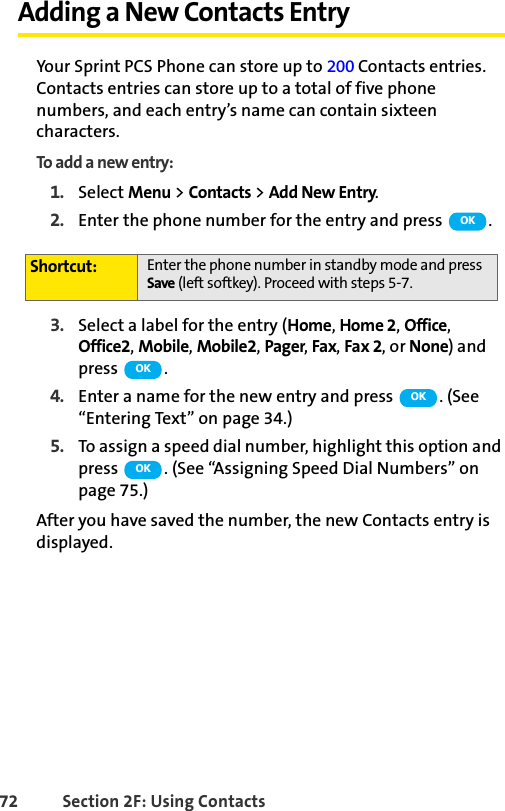 72 Section 2F: Using ContactsAdding a New Contacts EntryYour Sprint PCS Phone can store up to 200 Contacts entries. Contacts entries can store up to a total of five phone numbers, and each entry’s name can contain sixteen characters.To add a new entry:1. Select Menu &gt; Contacts &gt; Add New Entry.2. Enter the phone number for the entry and press  .3. Select a label for the entry (Home, Home 2, Office, Office2, Mobile, Mobile2, Pager, Fax, Fax 2, or None) and press  .4. Enter a name for the new entry and press  . (See “Entering Text” on page 34.)5. To assign a speed dial number, highlight this option and press  . (See “Assigning Speed Dial Numbers” on page 75.)After you have saved the number, the new Contacts entry is displayed.Shortcut: Enter the phone number in standby mode and press Save (left softkey). Proceed with steps 5-7.OKOKOKOK