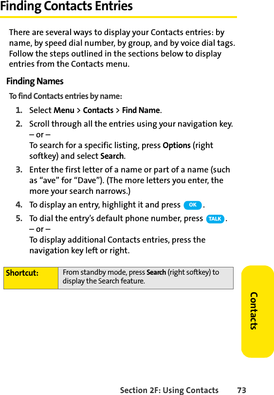 Section 2F: Using Contacts 73ContactsFinding Contacts EntriesThere are several ways to display your Contacts entries: by name, by speed dial number, by group, and by voice dial tags. Follow the steps outlined in the sections below to display entries from the Contacts menu.Finding NamesTo find Contacts entries by name:1. Select Menu &gt; Contacts &gt; Find Name.2. Scroll through all the entries using your navigation key.– or –To search for a specific listing, press Options (right softkey) and select Search.3. Enter the first letter of a name or part of a name (such as “ave” for “Dave”). (The more letters you enter, the more your search narrows.)4. To display an entry, highlight it and press  .5. To dial the entry’s default phone number, press  .– or –To display additional Contacts entries, press the navigation key left or right.Shortcut: From standby mode, press Search (right softkey) to display the Search feature.OKTA L K