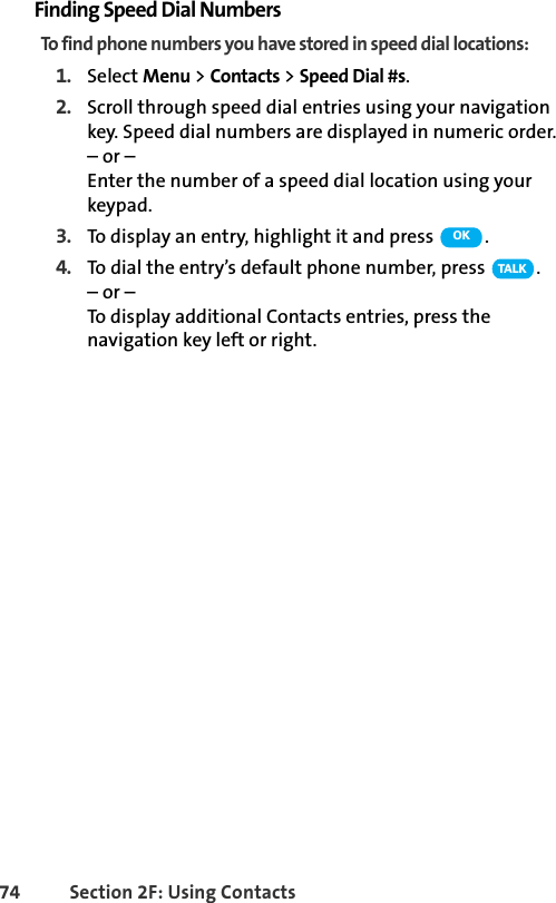 74 Section 2F: Using ContactsFinding Speed Dial NumbersTo find phone numbers you have stored in speed dial locations:1. Select Menu &gt; Contacts &gt; Speed Dial #s.2. Scroll through speed dial entries using your navigation key. Speed dial numbers are displayed in numeric order. – or –Enter the number of a speed dial location using your keypad.3. To display an entry, highlight it and press  .4. To dial the entry’s default phone number, press  .– or –To display additional Contacts entries, press the navigation key left or right.OKTA L K