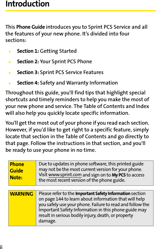 iiIntroductionThis Phone Guide introduces you to Sprint PCS Service and all the features of your new phone. It’s divided into four sections:ࡗSection 1: Getting StartedࡗSection 2: Your Sprint PCS PhoneࡗSection 3: Sprint PCS Service FeaturesࡗSection 4: Safety and Warranty InformationThroughout this guide, you&apos;ll find tips that highlight special shortcuts and timely reminders to help you make the most of your new phone and service. The Table of Contents and Index will also help you quickly locate specific information.You&apos;ll get the most out of your phone if you read each section. However, if you&apos;d like to get right to a specific feature, simply locate that section in the Table of Contents and go directly to that page. Follow the instructions in that section, and you&apos;ll be ready to use your phone in no time.Phone Guide Note:Due to updates in phone software, this printed guide may not be the most current version for your phone. Visit www.sprint.com and sign on to My PCS to access the most recent version of the phone guide. WARNING Please refer to the Important Safety Information section on page 144 to learn about information that will help you safely use your phone. Failure to read and follow the Important Safety Information in this phone guide may result in serious bodily injury, death, or property damage.