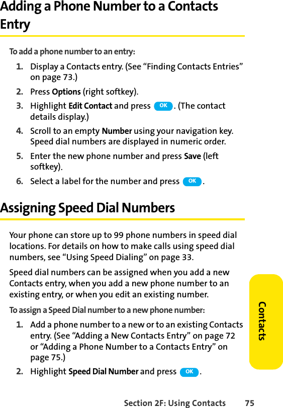 Section 2F: Using Contacts 75ContactsAdding a Phone Number to a Contacts EntryTo add a phone number to an entry:1. Display a Contacts entry. (See “Finding Contacts Entries” on page 73.)2. Press Options (right softkey).3. Highlight Edit Contact and press  . (The contact details display.)4. Scroll to an empty Number using your navigation key. Speed dial numbers are displayed in numeric order. 5. Enter the new phone number and press Save (left softkey).6. Select a label for the number and press  .Assigning Speed Dial NumbersYour phone can store up to 99 phone numbers in speed dial locations. For details on how to make calls using speed dial numbers, see “Using Speed Dialing” on page 33.Speed dial numbers can be assigned when you add a new Contacts entry, when you add a new phone number to an existing entry, or when you edit an existing number.To assign a Speed Dial number to a new phone number:1. Add a phone number to a new or to an existing Contacts entry. (See “Adding a New Contacts Entry” on page 72 or “Adding a Phone Number to a Contacts Entry” on page 75.)2. Highlight Speed Dial Number and press  .OKOKOK