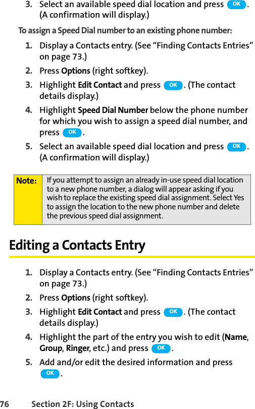 76 Section 2F: Using Contacts3. Select an available speed dial location and press  . (A confirmation will display.)To assign a Speed Dial number to an existing phone number:1. Display a Contacts entry. (See “Finding Contacts Entries” on page 73.)2. Press Options (right softkey).3. Highlight Edit Contact and press  . (The contact details display.)4. Highlight Speed Dial Number below the phone number for which you wish to assign a speed dial number, and press .5. Select an available speed dial location and press  . (A confirmation will display.)Editing a Contacts Entry1. Display a Contacts entry. (See “Finding Contacts Entries” on page 73.)2. Press Options (right softkey).3. Highlight Edit Contact and press  . (The contact details display.)4. Highlight the part of the entry you wish to edit (Name, Group, Ringer, etc.) and press  .5. Add and/or edit the desired information and press .Note: If you attempt to assign an already in-use speed dial location to a new phone number, a dialog will appear asking if you wish to replace the existing speed dial assignment. Select Yes to assign the location to the new phone number and delete the previous speed dial assignment.OKOKOKOKOKOKOK