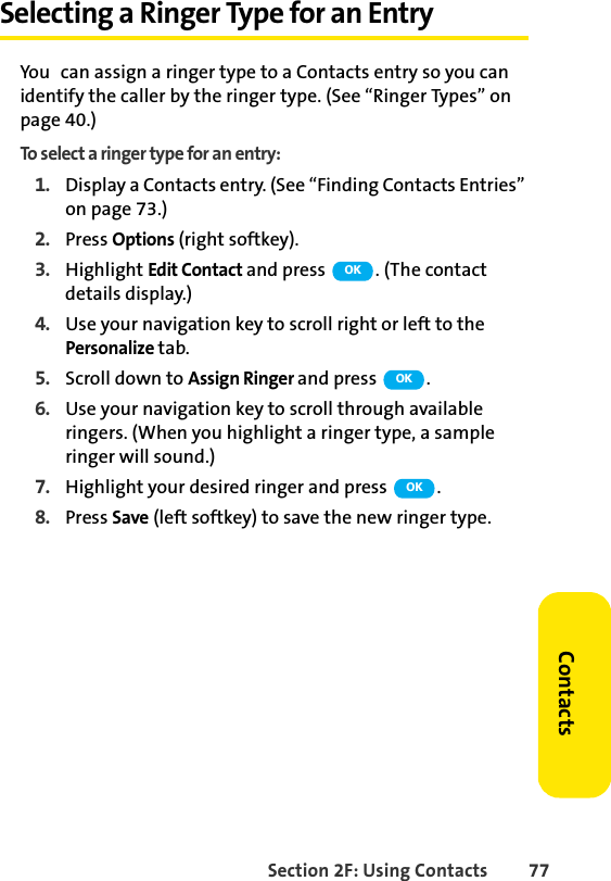 Section 2F: Using Contacts 77ContactsSelecting a Ringer Type for an EntryYou can assign a ringer type to a Contacts entry so you can identify the caller by the ringer type. (See “Ringer Types” on page 40.)To select a ringer type for an entry:1. Display a Contacts entry. (See “Finding Contacts Entries” on page 73.)2. Press Options (right softkey).3. Highlight Edit Contact and press  . (The contact details display.)4. Use your navigation key to scroll right or left to the Personalize tab.5. Scroll down to Assign Ringer and press  .6. Use your navigation key to scroll through available ringers. (When you highlight a ringer type, a sample ringer will sound.) 7. Highlight your desired ringer and press  .8. Press Save (left softkey) to save the new ringer type.OKOKOK