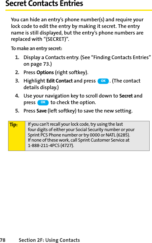 78 Section 2F: Using ContactsSecret Contacts EntriesYou can hide an entry’s phone number(s) and require your lock code to edit the entry by making it secret. The entry name is still displayed, but the entry’s phone numbers are replaced with “(SECRET)”.To make an entry secret:1. Display a Contacts entry. (See “Finding Contacts Entries” on page 73.)2. Press Options (right softkey).3. Highlight Edit Contact and press  . (The contact details display.)4. Use your navigation key to scroll down to Secret and press   to check the option.5. Press Save (left softkey) to save the new setting.Tip: If you can’t recall your lock code, try using the last four digits of either your Social Security number or your Sprint PCS Phone number or try 0000 or NATL (6285). If none of these work, call Sprint Customer Service at 1-888-211-4PCS (4727).OKOK