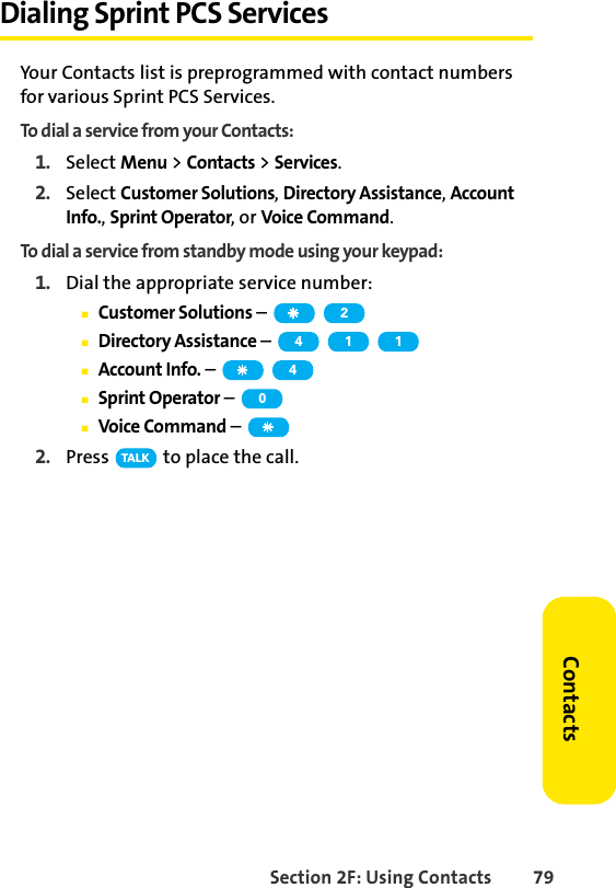 Section 2F: Using Contacts 79ContactsDialing Sprint PCS ServicesYour Contacts list is preprogrammed with contact numbers for various Sprint PCS Services.To dial a service from your Contacts:1. Select Menu &gt; Contacts &gt; Services.2. Select Customer Solutions, Directory Assistance, Account Info., Sprint Operator, or Voice Command.To dial a service from standby mode using your keypad:1. Dial the appropriate service number:ⅢCustomer Solutions – ⅢDirectory Assistance – ⅢAccount Info. – ⅢSprint Operator – ⅢVoice Command – 2. Press   to place the call. 24 1 140TA L K