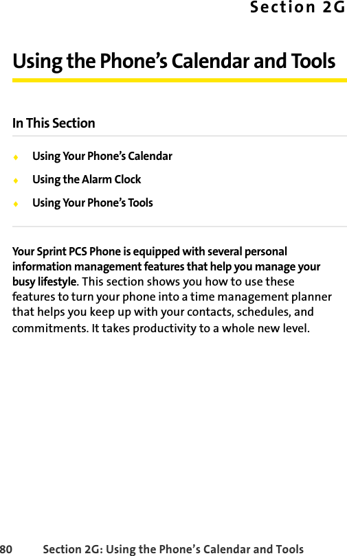 80 Section 2G: Using the Phone’s Calendar and ToolsSection 2GUsing the Phone’s Calendar and ToolsIn This SectionࡗUsing Your Phone’s CalendarࡗUsing the Alarm ClockࡗUsing Your Phone’s ToolsYour Sprint PCS Phone is equipped with several personal information management features that help you manage your busy lifestyle. This section shows you how to use these features to turn your phone into a time management planner that helps you keep up with your contacts, schedules, and commitments. It takes productivity to a whole new level.