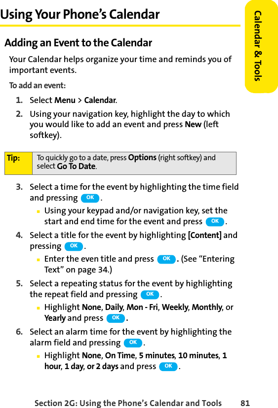 Section 2G: Using the Phone’s Calendar and Tools 81Calendar &amp; ToolsUsing Your Phone’s CalendarAdding an Event to the CalendarYour Calendar helps organize your time and reminds you of important events.To add an event:1. Select Menu &gt; Calendar.2. Using your navigation key, highlight the day to which you would like to add an event and press New (left softkey).3. Select a time for the event by highlighting the time field and pressing  .ⅢUsing your keypad and/or navigation key, set the start and end time for the event and press  .4. Select a title for the event by highlighting [Content] and pressing  .ⅢEnter the even title and press  . (See “Entering Text” on page 34.)5. Select a repeating status for the event by highlighting the repeat field and pressing  .ⅢHighlight None, Daily, Mon - Fri, Weekly, Monthly, or Ye a r l y  and press  .6. Select an alarm time for the event by highlighting the alarm field and pressing  .ⅢHighlight None, On Time, 5 minutes, 10 minutes, 1 hour, 1 day, or 2 days and press  .Tip: To quickly go to a date, press Options (right softkey) and select Go To Date.OKOKOKOKOKOKOKOK