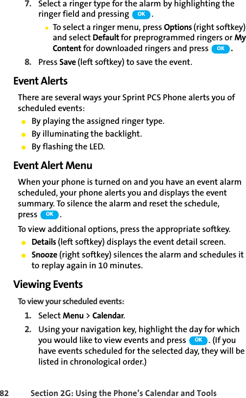 82 Section 2G: Using the Phone’s Calendar and Tools7. Select a ringer type for the alarm by highlighting the ringer field and pressing  .ⅢTo select a ringer menu, press Options (right softkey) and select Default for preprogrammed ringers or My Content for downloaded ringers and press  .8. Press Save (left softkey) to save the event.Event AlertsThere are several ways your Sprint PCS Phone alerts you of scheduled events:ⅷBy playing the assigned ringer type.ⅷBy illuminating the backlight.ⅷBy flashing the LED.Event Alert MenuWhen your phone is turned on and you have an event alarm scheduled, your phone alerts you and displays the event summary. To silence the alarm and reset the schedule, press .To view additional options, press the appropriate softkey.ⅷDetails (left softkey) displays the event detail screen.ⅷSnooze (right softkey) silences the alarm and schedules it to replay again in 10 minutes.Viewing EventsTo view your scheduled events:1. Select Menu &gt; Calendar.2. Using your navigation key, highlight the day for which you would like to view events and press  . (If you have events scheduled for the selected day, they will be listed in chronological order.)OKOKOKOK