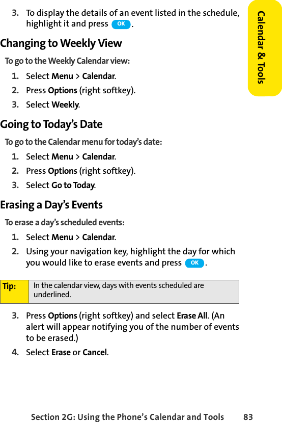 Section 2G: Using the Phone’s Calendar and Tools 83Calendar &amp; Tools3. To display the details of an event listed in the schedule, highlight it and press  .Changing to Weekly ViewTo go to the Weekly Calendar view:1. Select Menu &gt; Calendar.2. Press Options (right softkey).3. Select Weekly.Going to Today’s DateTo go to the Calendar menu for today’s date:1. Select Menu &gt; Calendar.2. Press Options (right softkey).3. Select Go to Today.Erasing a Day’s EventsTo erase a day’s scheduled events:1. Select Menu &gt; Calendar.2. Using your navigation key, highlight the day for which you would like to erase events and press  .3. Press Options (right softkey) and select Erase All. (An alert will appear notifying you of the number of events to be erased.)4. Select Erase or Cancel.Tip: In the calendar view, days with events scheduled are underlined.OKOK