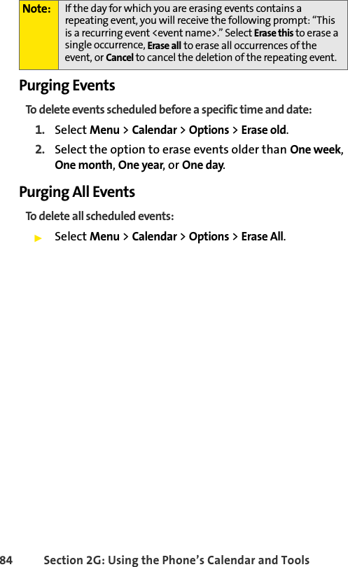 84 Section 2G: Using the Phone’s Calendar and ToolsPurging EventsTo delete events scheduled before a specific time and date:1. Select Menu &gt; Calendar &gt; Options &gt; Erase old.2. Select the option to erase events older than One week, One month, One year, or One day. Purging All EventsTo delete all scheduled events:ᮣSelect Menu &gt; Calendar &gt; Options &gt; Erase All. Note: If the day for which you are erasing events contains a repeating event, you will receive the following prompt: “This is a recurring event &lt;event name&gt;.” Select Erase this to erase a single occurrence, Erase all to erase all occurrences of the event, or Cancel to cancel the deletion of the repeating event.