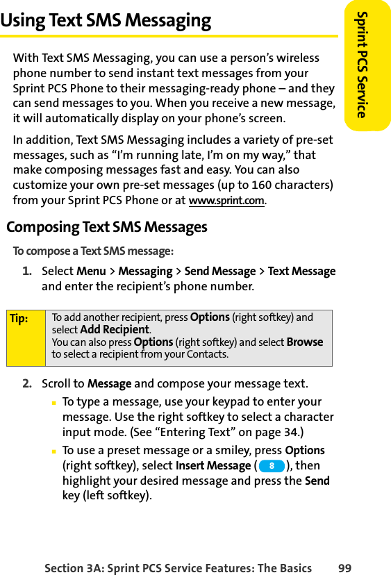 Section 3A: Sprint PCS Service Features: The Basics 99Sprint PCS ServiceUsing Text SMS MessagingWith Text SMS Messaging, you can use a person’s wireless phone number to send instant text messages from your Sprint PCS Phone to their messaging-ready phone – and they can send messages to you. When you receive a new message, it will automatically display on your phone’s screen.In addition, Text SMS Messaging includes a variety of pre-set messages, such as “I’m running late, I’m on my way,” that make composing messages fast and easy. You can also customize your own pre-set messages (up to 160 characters) from your Sprint PCS Phone or at www.sprint.com.Composing Text SMS MessagesTo compose a Text SMS message:1. Select Menu &gt; Messaging &gt; Send Message &gt; Text Message and enter the recipient’s phone number.2. Scroll to Message and compose your message text.ⅢTo type a message, use your keypad to enter your message. Use the right softkey to select a character input mode. (See “Entering Text” on page 34.)ⅢTo use a preset message or a smiley, press Options (right softkey), select Insert Message (), then highlight your desired message and press the Send key (left softkey).Tip: To add another recipient, press Options (right softkey) and select Add Recipient. You can also press Options (right softkey) and select Browse to select a recipient from your Contacts.8