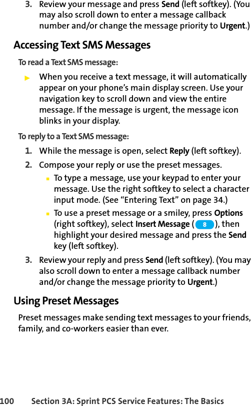 100 Section 3A: Sprint PCS Service Features: The Basics3. Review your message and press Send (left softkey). (You may also scroll down to enter a message callback number and/or change the message priority to Urgent.)Accessing Text SMS MessagesTo read a Text SMS message:ᮣWhen you receive a text message, it will automatically appear on your phone’s main display screen. Use your navigation key to scroll down and view the entire message. If the message is urgent, the message icon blinks in your display.To reply to a Text SMS message:1. While the message is open, select Reply (left softkey).2. Compose your reply or use the preset messages.ⅢTo type a message, use your keypad to enter your message. Use the right softkey to select a character input mode. (See “Entering Text” on page 34.)ⅢTo use a preset message or a smiley, press Options (right softkey), select Insert Message (), then highlight your desired message and press the Send key (left softkey).3. Review your reply and press Send (left softkey). (You may also scroll down to enter a message callback number and/or change the message priority to Urgent.)Using Preset MessagesPreset messages make sending text messages to your friends, family, and co-workers easier than ever.8