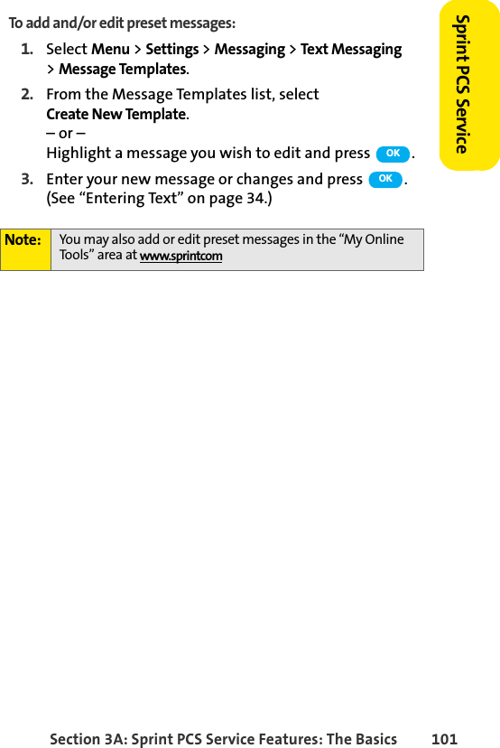 Section 3A: Sprint PCS Service Features: The Basics 101Sprint PCS ServiceTo add and/or edit preset messages:1. Select Menu &gt; Settings &gt; Messaging &gt; Text Messaging &gt;Message Templates.2. From the Message Templates list, select Create New Template.– or – Highlight a message you wish to edit and press  .3. Enter your new message or changes and press  . (See “Entering Text” on page 34.) Note: You may also add or edit preset messages in the “My Online Tools” area at www.sprintcomOKOK