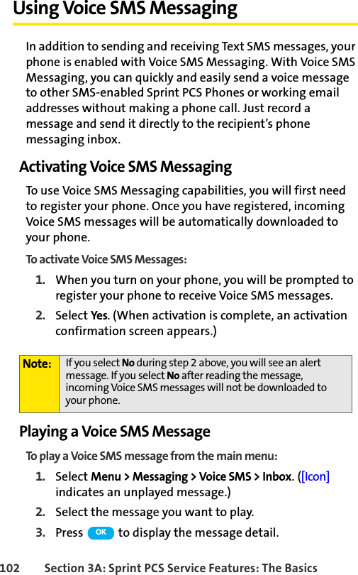 102 Section 3A: Sprint PCS Service Features: The BasicsUsing Voice SMS MessagingIn addition to sending and receiving Text SMS messages, your phone is enabled with Voice SMS Messaging. With Voice SMS Messaging, you can quickly and easily send a voice message to other SMS-enabled Sprint PCS Phones or working email addresses without making a phone call. Just record a message and send it directly to the recipient’s phone messaging inbox.Activating Voice SMS MessagingTo use Voice SMS Messaging capabilities, you will first need to register your phone. Once you have registered, incoming Voice SMS messages will be automatically downloaded to your phone.To activate Voice SMS Messages:1. When you turn on your phone, you will be prompted to register your phone to receive Voice SMS messages.2. Select Yes. (When activation is complete, an activation confirmation screen appears.)Playing a Voice SMS MessageTo play a Voice SMS message from the main menu:1. Select Menu &gt; Messaging &gt; Voice SMS &gt; Inbox. ([Icon] indicates an unplayed message.)2. Select the message you want to play.3. Press   to display the message detail.Note: If you select No during step 2 above, you will see an alert message. If you select No after reading the message, incoming Voice SMS messages will not be downloaded to your phone.OK