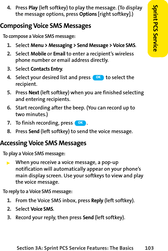 Section 3A: Sprint PCS Service Features: The Basics 103Sprint PCS Service4. Press Play (left softkey) to play the message. (To display the message options, press Options [right softkey].)Composing Voice SMS MessagesTo compose a Voice SMS message:1. Select Menu &gt; Messaging &gt; Send Message &gt; Voice SMS.2. Select Mobile or Email to enter a recipient’s wireless phone number or email address directly.3. Select Contacts Entry.4. Select your desired list and press   to select the recipient.5. Press Next (left softkey) when you are finished selecting and entering recipients.6. Start recording after the beep. (You can record up to two minutes.)7. To finish recording, press  .8. Press Send (left softkey) to send the voice message.Accessing Voice SMS MessagesTo play a Voice SMS message:ᮣWhen you receive a voice message, a pop-up notification will automatically appear on your phone’s main display screen. Use your softkeys to view and play the voice message.To reply to a Voice SMS message:1. From the Voice SMS inbox, press Reply (left softkey).2. Select Voice SMS.3. Record your reply, then press Send (left softkey).OKOK