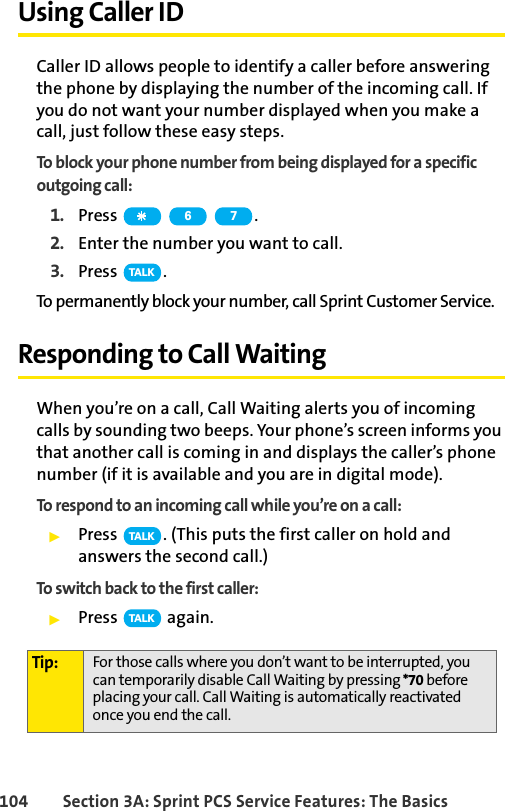 104 Section 3A: Sprint PCS Service Features: The BasicsUsing Caller IDCaller ID allows people to identify a caller before answering the phone by displaying the number of the incoming call. If you do not want your number displayed when you make a call, just follow these easy steps.To block your phone number from being displayed for a specific outgoing call:1. Press .2. Enter the number you want to call.3. Press .To permanently block your number, call Sprint Customer Service.Responding to Call WaitingWhen you’re on a call, Call Waiting alerts you of incoming calls by sounding two beeps. Your phone’s screen informs you that another call is coming in and displays the caller’s phone number (if it is available and you are in digital mode).To respond to an incoming call while you’re on a call:ᮣPress  . (This puts the first caller on hold and answers the second call.)To switch back to the first caller:ᮣPress  again.Tip: For those calls where you don’t want to be interrupted, you can temporarily disable Call Waiting by pressing *70 before placing your call. Call Waiting is automatically reactivated once you end the call.6 7TA L KTA L KTA L K