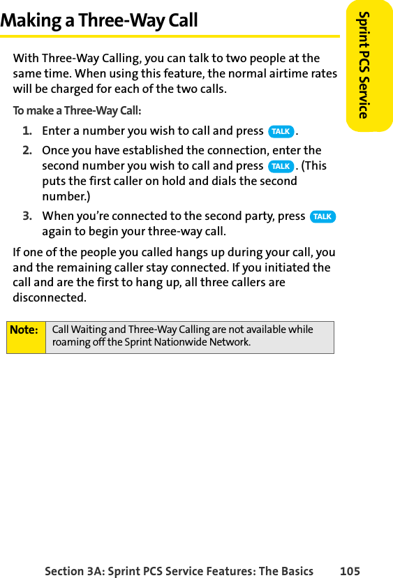 Section 3A: Sprint PCS Service Features: The Basics 105Sprint PCS ServiceMaking a Three-Way CallWith Three-Way Calling, you can talk to two people at the same time. When using this feature, the normal airtime rates will be charged for each of the two calls.To make a Three-Way Call:1. Enter a number you wish to call and press  .2. Once you have established the connection, enter the second number you wish to call and press  . (This puts the first caller on hold and dials the second number.)3. When you’re connected to the second party, press   again to begin your three-way call.If one of the people you called hangs up during your call, you and the remaining caller stay connected. If you initiated the call and are the first to hang up, all three callers are disconnected.Note: Call Waiting and Three-Way Calling are not available while roaming off the Sprint Nationwide Network.TA L KTA L KTA L K