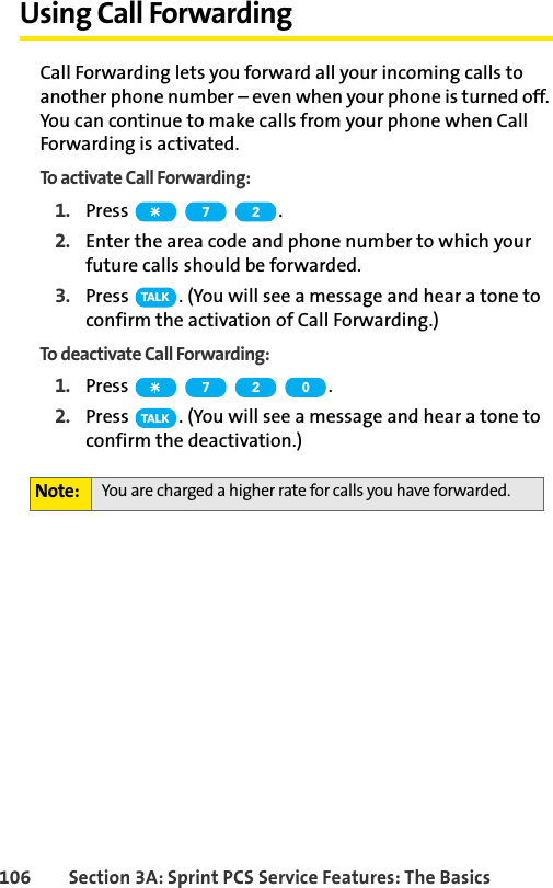 106 Section 3A: Sprint PCS Service Features: The BasicsUsing Call ForwardingCall Forwarding lets you forward all your incoming calls to another phone number – even when your phone is turned off. You can continue to make calls from your phone when Call Forwarding is activated.To activate Call Forwarding:1. Press  .2. Enter the area code and phone number to which your future calls should be forwarded.3. Press  . (You will see a message and hear a tone to confirm the activation of Call Forwarding.)To deactivate Call Forwarding:1. Press  .2. Press  . (You will see a message and hear a tone to confirm the deactivation.)Note: You are charged a higher rate for calls you have forwarded.7 2TA L K7 2 0TA L K