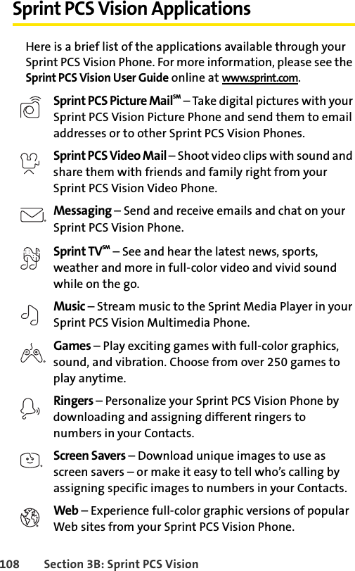 108 Section 3B: Sprint PCS VisionSprint PCS Vision ApplicationsHere is a brief list of the applications available through your Sprint PCS Vision Phone. For more information, please see the Sprint PCS Vision User Guide online at www.sprint.com.Sprint PCS Picture MailSM – Take digital pictures with your Sprint PCS Vision Picture Phone and send them to email addresses or to other Sprint PCS Vision Phones. Sprint PCS Video Mail – Shoot video clips with sound and share them with friends and family right from your Sprint PCS Vision Video Phone.Messaging – Send and receive emails and chat on your Sprint PCS Vision Phone.Sprint TVSM – See and hear the latest news, sports, weather and more in full-color video and vivid sound while on the go.Music – Stream music to the Sprint Media Player in your Sprint PCS Vision Multimedia Phone.Games – Play exciting games with full-color graphics, sound, and vibration. Choose from over 250 games to play anytime.Ringers – Personalize your Sprint PCS Vision Phone by downloading and assigning different ringers to numbers in your Contacts.Screen Savers – Download unique images to use as screen savers – or make it easy to tell who’s calling by assigning specific images to numbers in your Contacts.Web – Experience full-color graphic versions of popular Web sites from your Sprint PCS Vision Phone.