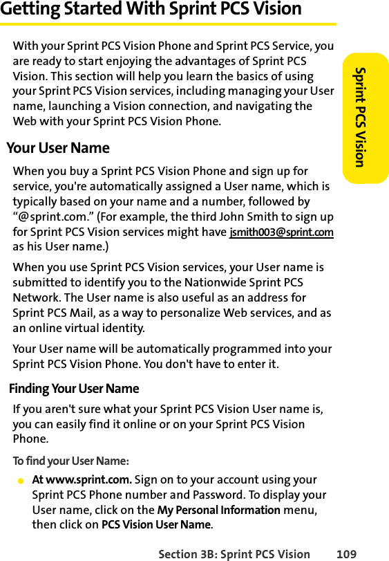 Section 3B: Sprint PCS Vision 109Sprint PCS VisionGetting Started With Sprint PCS VisionWith your Sprint PCS Vision Phone and Sprint PCS Service, you are ready to start enjoying the advantages of Sprint PCS Vision. This section will help you learn the basics of using your Sprint PCS Vision services, including managing your User name, launching a Vision connection, and navigating the Web with your Sprint PCS Vision Phone.Your User NameWhen you buy a Sprint PCS Vision Phone and sign up for service, you&apos;re automatically assigned a User name, which is typically based on your name and a number, followed by “@sprint.com.” (For example, the third John Smith to sign up for Sprint PCS Vision services might have jsmith003@sprint.com as his User name.)When you use Sprint PCS Vision services, your User name is submitted to identify you to the Nationwide Sprint PCS Network. The User name is also useful as an address for Sprint PCS Mail, as a way to personalize Web services, and as an online virtual identity.Your User name will be automatically programmed into your Sprint PCS Vision Phone. You don&apos;t have to enter it.Finding Your User NameIf you aren&apos;t sure what your Sprint PCS Vision User name is, you can easily find it online or on your Sprint PCS Vision Phone.To find your User Name:ⅷAt www.sprint.com. Sign on to your account using your Sprint PCS Phone number and Password. To display your User name, click on the My Personal Information menu, then click on PCS Vision User Name.