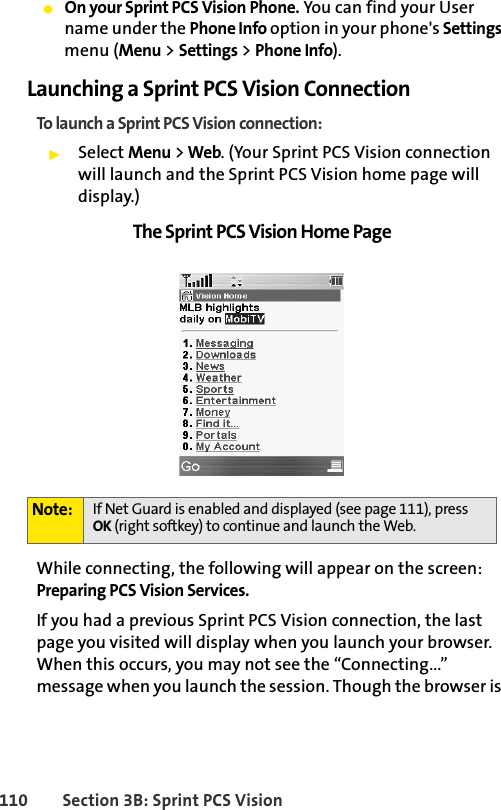 110 Section 3B: Sprint PCS VisionⅷOn your Sprint PCS Vision Phone. You can find your User name under the Phone Info option in your phone&apos;s Settings menu (Menu &gt; Settings &gt; Phone Info).Launching a Sprint PCS Vision ConnectionTo launch a Sprint PCS Vision connection:ᮣSelect Menu &gt; Web. (Your Sprint PCS Vision connection will launch and the Sprint PCS Vision home page will display.)The Sprint PCS Vision Home PageWhile connecting, the following will appear on the screen: Preparing PCS Vision Services. If you had a previous Sprint PCS Vision connection, the last page you visited will display when you launch your browser. When this occurs, you may not see the “Connecting...” message when you launch the session. Though the browser is Note: If Net Guard is enabled and displayed (see page 111), press OK (right softkey) to continue and launch the Web.