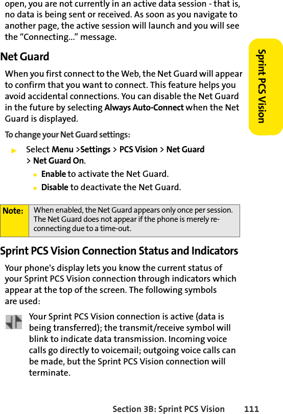 Section 3B: Sprint PCS Vision 111Sprint PCS Visionopen, you are not currently in an active data session - that is, no data is being sent or received. As soon as you navigate to another page, the active session will launch and you will see the “Connecting...” message.Net GuardWhen you first connect to the Web, the Net Guard will appear to confirm that you want to connect. This feature helps you avoid accidental connections. You can disable the Net Guard in the future by selecting Always Auto-Connect when the Net Guard is displayed.To change your Net Guard settings:ᮣSelect Menu &gt;Settings &gt; PCS Vision &gt; Net Guard &gt;Net Guard On.ⅢEnable to activate the Net Guard.ⅢDisable to deactivate the Net Guard.Sprint PCS Vision Connection Status and IndicatorsYour phone&apos;s display lets you know the current status of your Sprint PCS Vision connection through indicators which appear at the top of the screen. The following symbols are used:Your Sprint PCS Vision connection is active (data is being transferred); the transmit/receive symbol will blink to indicate data transmission. Incoming voice calls go directly to voicemail; outgoing voice calls can be made, but the Sprint PCS Vision connection will terminate.Note: When enabled, the Net Guard appears only once per session. The Net Guard does not appear if the phone is merely re-connecting due to a time-out.