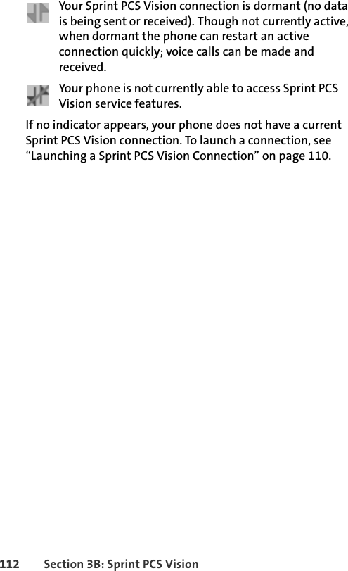 112 Section 3B: Sprint PCS VisionYour Sprint PCS Vision connection is dormant (no data is being sent or received). Though not currently active, when dormant the phone can restart an active connection quickly; voice calls can be made and received.Your phone is not currently able to access Sprint PCS Vision service features.If no indicator appears, your phone does not have a current Sprint PCS Vision connection. To launch a connection, see “Launching a Sprint PCS Vision Connection” on page 110.