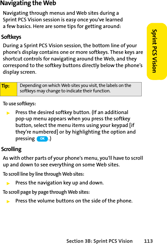 Section 3B: Sprint PCS Vision 113Sprint PCS VisionNavigating the WebNavigating through menus and Web sites during a Sprint PCS Vision session is easy once you&apos;ve learned a few basics. Here are some tips for getting around:SoftkeysDuring a Sprint PCS Vision session, the bottom line of your phone&apos;s display contains one or more softkeys. These keys are shortcut controls for navigating around the Web, and they correspond to the softkey buttons directly below the phone’s display screen.To use softkeys:ᮣPress the desired softkey button. (If an additional pop-up menu appears when you press the softkey button, select the menu items using your keypad [if they’re numbered] or by highlighting the option and pressing .)ScrollingAs with other parts of your phone&apos;s menu, you&apos;ll have to scroll up and down to see everything on some Web sites.To scroll line by line through Web sites:ᮣPress the navigation key up and down.To scroll page by page through Web sites:ᮣPress the volume buttons on the side of the phone.Tip: Depending on which Web sites you visit, the labels on the softkeys may change to indicate their function.OK