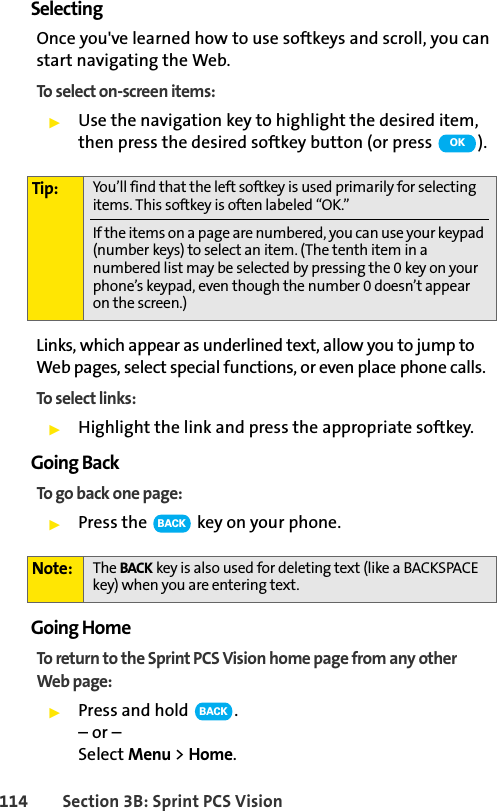 114 Section 3B: Sprint PCS VisionSelectingOnce you&apos;ve learned how to use softkeys and scroll, you can start navigating the Web.To select on-screen items:ᮣUse the navigation key to highlight the desired item, then press the desired softkey button (or press  ).Links, which appear as underlined text, allow you to jump to Web pages, select special functions, or even place phone calls. To select links:ᮣHighlight the link and press the appropriate softkey. Going BackTo go back one page:ᮣPress the   key on your phone.Going HomeTo return to the Sprint PCS Vision home page from any other Web page:ᮣPress and hold  .– or –Select Menu &gt; Home.Tip: You’ll find that the left softkey is used primarily for selecting items. This softkey is often labeled “OK.”If the items on a page are numbered, you can use your keypad (number keys) to select an item. (The tenth item in a numbered list may be selected by pressing the 0 key on your phone’s keypad, even though the number 0 doesn’t appear on the screen.)Note: The BACK key is also used for deleting text (like a BACKSPACE key) when you are entering text.OKBACKBACK