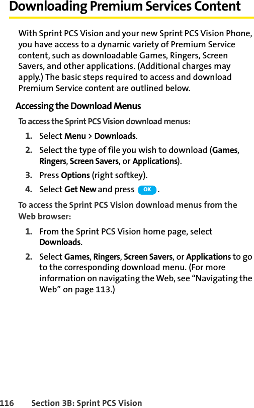 116 Section 3B: Sprint PCS VisionDownloading Premium Services ContentWith Sprint PCS Vision and your new Sprint PCS Vision Phone, you have access to a dynamic variety of Premium Service content, such as downloadable Games, Ringers, Screen Savers, and other applications. (Additional charges may apply.) The basic steps required to access and download Premium Service content are outlined below.Accessing the Download MenusTo access the Sprint PCS Vision download menus:1. Select Menu &gt; Downloads.2. Select the type of file you wish to download (Games, Ringers, Screen Savers, or Applications).3. Press Options (right softkey).4. Select Get New and press  .To access the Sprint PCS Vision download menus from the Web browser:1. From the Sprint PCS Vision home page, select Downloads.2. Select Games, Ringers, Screen Savers, or Applications to go to the corresponding download menu. (For more information on navigating the Web, see “Navigating the Web” on page 113.)OK