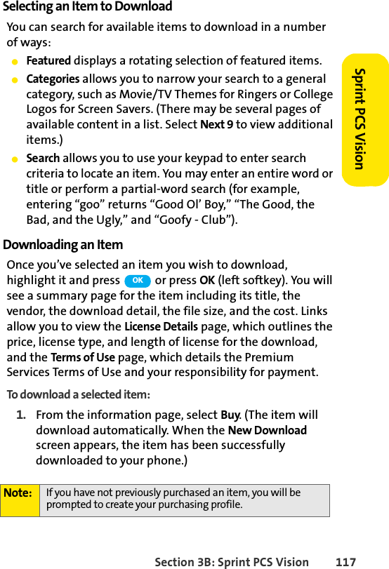 Section 3B: Sprint PCS Vision 117Sprint PCS VisionSelecting an Item to DownloadYou can search for available items to download in a number of ways:ⅷFeatured displays a rotating selection of featured items.ⅷCategories allows you to narrow your search to a general category, such as Movie/TV Themes for Ringers or College Logos for Screen Savers. (There may be several pages of available content in a list. Select Next 9 to view additional items.)ⅷSearch allows you to use your keypad to enter search criteria to locate an item. You may enter an entire word or title or perform a partial-word search (for example, entering “goo” returns “Good Ol’ Boy,” “The Good, the Bad, and the Ugly,” and “Goofy - Club”).Downloading an ItemOnce you’ve selected an item you wish to download, highlight it and press   or press OK (left softkey). You will see a summary page for the item including its title, the vendor, the download detail, the file size, and the cost. Links allow you to view the License Details page, which outlines the price, license type, and length of license for the download, and the Terms of Use page, which details the Premium Services Terms of Use and your responsibility for payment. To download a selected item:1. From the information page, select Buy. (The item will download automatically. When the New Download screen appears, the item has been successfully downloaded to your phone.)Note: If you have not previously purchased an item, you will be prompted to create your purchasing profile.OK