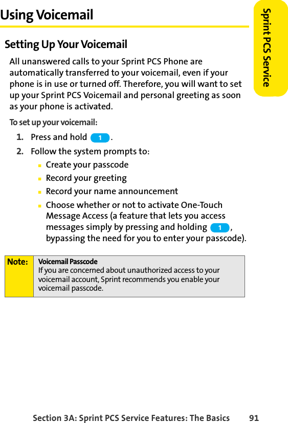 Section 3A: Sprint PCS Service Features: The Basics 91Sprint PCS ServiceUsing VoicemailSetting Up Your VoicemailAll unanswered calls to your Sprint PCS Phone are automatically transferred to your voicemail, even if your phone is in use or turned off. Therefore, you will want to set up your Sprint PCS Voicemail and personal greeting as soon as your phone is activated.To set up your voicemail:1. Press and hold  .2. Follow the system prompts to:ⅢCreate your passcodeⅢRecord your greetingⅢRecord your name announcementⅢChoose whether or not to activate One-Touch Message Access (a feature that lets you access messages simply by pressing and holding  , bypassing the need for you to enter your passcode).Note: Voicemail PasscodeIf you are concerned about unauthorized access to your voicemail account, Sprint recommends you enable your voicemail passcode.11