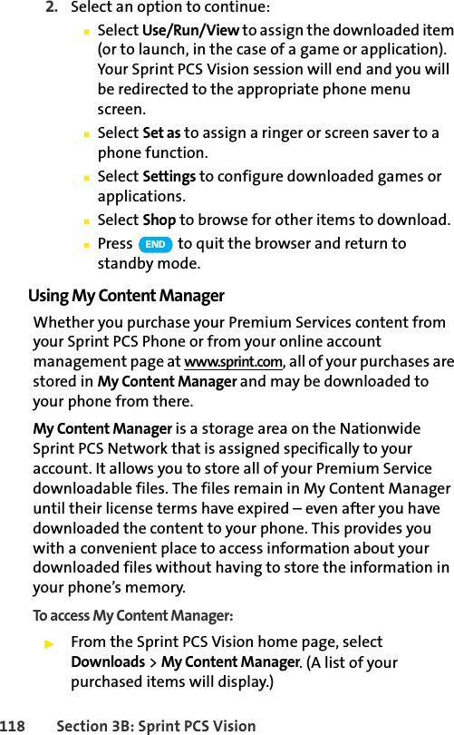 118 Section 3B: Sprint PCS Vision2. Select an option to continue:ⅢSelect Use/Run/View to assign the downloaded item (or to launch, in the case of a game or application). Your Sprint PCS Vision session will end and you will be redirected to the appropriate phone menu screen.ⅢSelect Set as to assign a ringer or screen saver to a phone function.ⅢSelect Settings to configure downloaded games or applications.ⅢSelect Shop to browse for other items to download.ⅢPress   to quit the browser and return to standby mode.Using My Content ManagerWhether you purchase your Premium Services content from your Sprint PCS Phone or from your online account management page at www.sprint.com, all of your purchases are stored in My Content Manager and may be downloaded to your phone from there.My Content Manager is a storage area on the Nationwide Sprint PCS Network that is assigned specifically to your account. It allows you to store all of your Premium Service downloadable files. The files remain in My Content Manager until their license terms have expired – even after you have downloaded the content to your phone. This provides you with a convenient place to access information about your downloaded files without having to store the information in your phone’s memory.To access My Content Manager:ᮣFrom the Sprint PCS Vision home page, select Downloads &gt; My Content Manager. (A list of your purchased items will display.)END