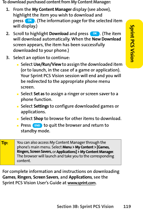 Section 3B: Sprint PCS Vision 119Sprint PCS VisionTo download purchased content from My Content Manager:1. From the My Content Manager display (see above), highlight the item you wish to download and press  . (The information page for the selected item will display.)2. Scroll to highlight Download and press  . (The item will download automatically. When the New Download screen appears, the item has been successfully downloaded to your phone.)3. Select an option to continue:ⅢSelect Use/Run/View to assign the downloaded item (or to launch, in the case of a game or application). Your Sprint PCS Vision session will end and you will be redirected to the appropriate phone menu screen.ⅢSelect Set as to assign a ringer or screen saver to a phone function.ⅢSelect Settings to configure downloaded games or applications.ⅢSelect Shop to browse for other items to download.ⅢPress   to quit the browser and return to standby mode.For complete information and instructions on downloading Games, Ringers, Screen Savers, and Applications, see the Sprint PCS Vision User’s Guide at www.sprint.com.Tip: You can also access My Content Manager through the phone’s main menu. Select Menu &gt; My Content &gt; [Games, Ringers, Screen Savers, or Applications] &gt; My Content Manager. The browser will launch and take you to the corresponding content.OKOKEND