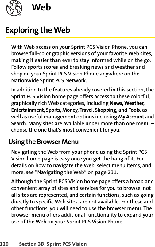 120 Section 3B: Sprint PCS VisionWebExploring the WebWith Web access on your Sprint PCS Vision Phone, you can browse full-color graphic versions of your favorite Web sites, making it easier than ever to stay informed while on the go. Follow sports scores and breaking news and weather and shop on your Sprint PCS Vision Phone anywhere on the Nationwide Sprint PCS Network.In addition to the features already covered in this section, the Sprint PCS Vision home page offers access to these colorful, graphically rich Web categories, including News, Weather, Entertainment, Sports, Money, Travel, Shopping, and Tools, as well as useful management options including My Account and Search. Many sites are available under more than one menu – choose the one that&apos;s most convenient for you.Using the Browser MenuNavigating the Web from your phone using the Sprint PCS Vision home page is easy once you get the hang of it. For details on how to navigate the Web, select menu items, and more, see “Navigating the Web” on page 231.Although the Sprint PCS Vision home page offers a broad and convenient array of sites and services for you to browse, not all sites are represented, and certain functions, such as going directly to specific Web sites, are not available. For these and other functions, you will need to use the browser menu. The browser menu offers additional functionality to expand your use of the Web on your Sprint PCS Vision Phone.