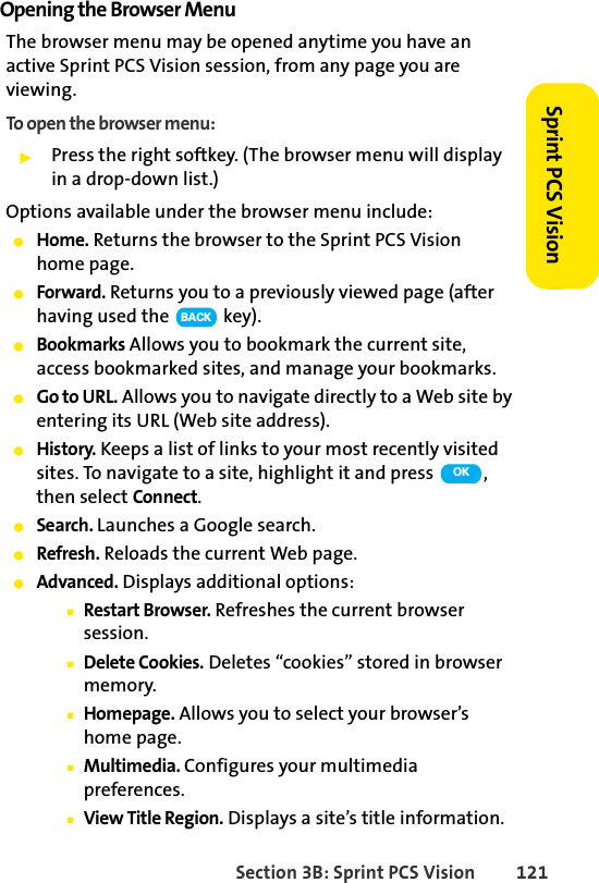 Section 3B: Sprint PCS Vision 121Sprint PCS VisionOpening the Browser MenuThe browser menu may be opened anytime you have an active Sprint PCS Vision session, from any page you are viewing. To open the browser menu:ᮣPress the right softkey. (The browser menu will display in a drop-down list.)Options available under the browser menu include:ⅷHome. Returns the browser to the Sprint PCS Vision home page.ⅷForward. Returns you to a previously viewed page (after having used the   key).ⅷBookmarks Allows you to bookmark the current site, access bookmarked sites, and manage your bookmarks.ⅷGo to URL. Allows you to navigate directly to a Web site by entering its URL (Web site address).ⅷHistory. Keeps a list of links to your most recently visited sites. To navigate to a site, highlight it and press  , then select Connect.ⅷSearch. Launches a Google search.ⅷRefresh. Reloads the current Web page.ⅷAdvanced. Displays additional options:ⅢRestart Browser. Refreshes the current browser session.ⅢDelete Cookies. Deletes “cookies” stored in browser memory.ⅢHomepage. Allows you to select your browser’s home page.ⅢMultimedia. Configures your multimedia preferences.ⅢView Title Region. Displays a site’s title information.BACKOK