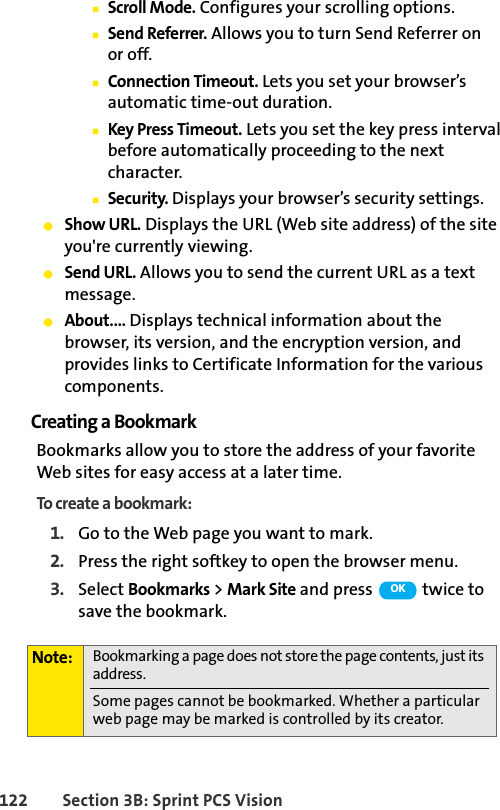 122 Section 3B: Sprint PCS VisionⅢScroll Mode. Configures your scrolling options.ⅢSend Referrer. Allows you to turn Send Referrer on or off.ⅢConnection Timeout. Lets you set your browser’s automatic time-out duration.ⅢKey Press Timeout. Lets you set the key press interval before automatically proceeding to the next character.ⅢSecurity. Displays your browser’s security settings.ⅷShow URL. Displays the URL (Web site address) of the site you&apos;re currently viewing.ⅷSend URL. Allows you to send the current URL as a text message.ⅷAbout.... Displays technical information about the browser, its version, and the encryption version, and provides links to Certificate Information for the various components.Creating a BookmarkBookmarks allow you to store the address of your favorite Web sites for easy access at a later time.To create a bookmark:1. Go to the Web page you want to mark.2. Press the right softkey to open the browser menu.3. Select Bookmarks &gt; Mark Site and press   twice to save the bookmark.Note: Bookmarking a page does not store the page contents, just its address.Some pages cannot be bookmarked. Whether a particular web page may be marked is controlled by its creator.OK