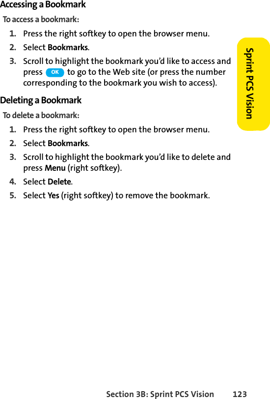 Section 3B: Sprint PCS Vision 123Sprint PCS VisionAccessing a BookmarkTo access a bookmark:1. Press the right softkey to open the browser menu.2. Select Bookmarks.3. Scroll to highlight the bookmark you’d like to access and press   to go to the Web site (or press the number corresponding to the bookmark you wish to access).Deleting a BookmarkTo delete a bookmark:1. Press the right softkey to open the browser menu.2. Select Bookmarks.3. Scroll to highlight the bookmark you’d like to delete and press Menu (right softkey).4. Select Delete.5. Select Yes (right softkey) to remove the bookmark.OK