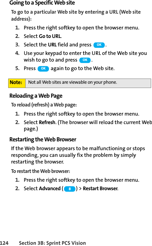 124 Section 3B: Sprint PCS VisionGoing to a Specific Web siteTo go to a particular Web site by entering a URL (Web site address):1. Press the right softkey to open the browser menu.2. Select Go to URL.3. Select the URL field and press  .4. Use your keypad to enter the URL of the Web site you wish to go to and press  .5. Press   again to go to the Web site.Reloading a Web PageTo reload (refresh) a Web page:1. Press the right softkey to open the browser menu.2. Select Refresh. (The browser will reload the current Web page.)Restarting the Web BrowserIf the Web browser appears to be malfunctioning or stops responding, you can usually fix the problem by simply restarting the browser.To restart the Web browser:1. Press the right softkey to open the browser menu.2. Select Advanced ( ) &gt; Restart Browser. Note: Not all Web sites are viewable on your phone.OKOKOK8