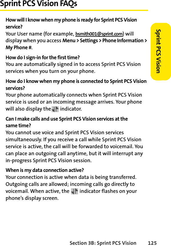 Section 3B: Sprint PCS Vision 125Sprint PCS VisionSprint PCS Vision FAQsHow will I know when my phone is ready for Sprint PCS Vision service?Your User name (for example, bsmith001@sprint.com) will display when you access Menu &gt; Settings &gt; Phone Information &gt; My Phone #.How do I sign-in for the first time?You are automatically signed in to access Sprint PCS Vision services when you turn on your phone. How do I know when my phone is connected to Sprint PCS Vision services?Your phone automatically connects when Sprint PCS Vision service is used or an incoming message arrives. Your phone will also display the  indicator.Can I make calls and use Sprint PCS Vision services at the same time?You cannot use voice and Sprint PCS Vision services simultaneously. If you receive a call while Sprint PCS Vision service is active, the call will be forwarded to voicemail. You can place an outgoing call anytime, but it will interrupt any in-progress Sprint PCS Vision session.When is my data connection active?Your connection is active when data is being transferred. Outgoing calls are allowed; incoming calls go directly to voicemail. When active, the   indicator flashes on your phone’s display screen.