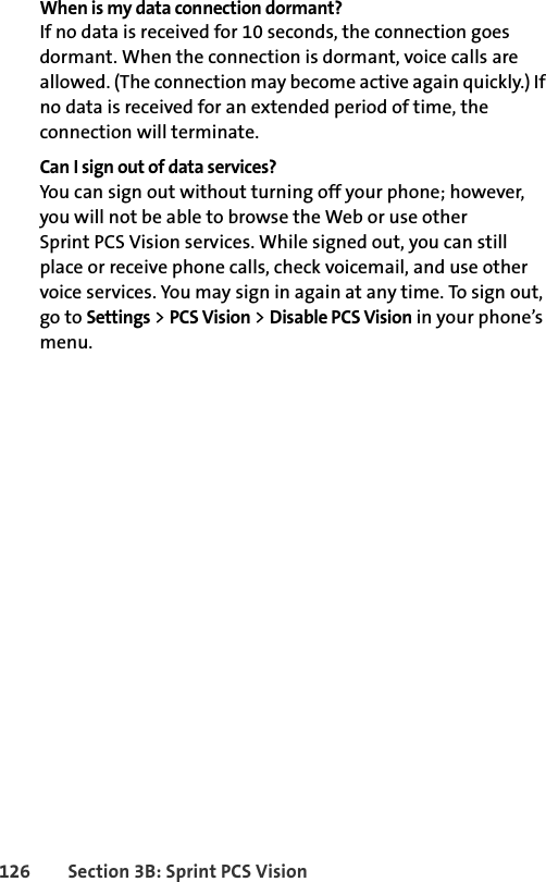 126 Section 3B: Sprint PCS VisionWhen is my data connection dormant?If no data is received for 10 seconds, the connection goes dormant. When the connection is dormant, voice calls are allowed. (The connection may become active again quickly.) If no data is received for an extended period of time, the connection will terminate.Can I sign out of data services?You can sign out without turning off your phone; however, you will not be able to browse the Web or use other Sprint PCS Vision services. While signed out, you can still place or receive phone calls, check voicemail, and use other voice services. You may sign in again at any time. To sign out, go to Settings &gt; PCS Vision &gt; Disable PCS Vision in your phone’s menu.