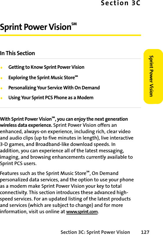 Section 3C: Sprint Power Vision 127Sprint Power VisionSection 3CSprint Power VisionSM In This SectionࡗGetting to Know Sprint Power VisionࡗExploring the Sprint Music StoreSM ࡗPersonalizing Your Service With On DemandࡗUsing Your Sprint PCS Phone as a ModemWith Sprint Power VisionSM, you can enjoy the next generation wireless data experience. Sprint Power Vision offers an enhanced, always-on experience, including rich, clear video and audio clips (up to five minutes in length), live interactive 3-D games, and Broadband-like download speeds. In addition, you can experience all of the latest messaging, imaging, and browsing enhancements currently available to Sprint PCS users.Features such as the Sprint Music StoreSM, On Demand personalized data services, and the option to use your phone as a modem make Sprint Power Vision your key to total connectivity. This section introduces these advanced high-speed services. For an updated listing of the latest products and services (which are subject to change) and for more information, visit us online at www.sprint.com. 