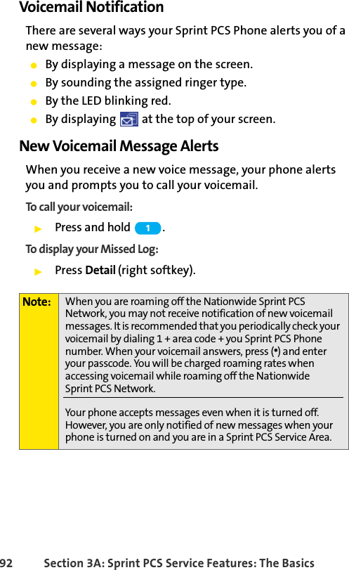 92 Section 3A: Sprint PCS Service Features: The BasicsVoicemail NotificationThere are several ways your Sprint PCS Phone alerts you of a new message:ⅷBy displaying a message on the screen.ⅷBy sounding the assigned ringer type.ⅷBy the LED blinking red.ⅷBy displaying   at the top of your screen.New Voicemail Message AlertsWhen you receive a new voice message, your phone alerts you and prompts you to call your voicemail. To call your voicemail:ᮣPress and hold  .To display your Missed Log: ᮣPress Detail (right softkey).Note: When you are roaming off the Nationwide Sprint PCS Network, you may not receive notification of new voicemail messages. It is recommended that you periodically check your voicemail by dialing 1 + area code + you Sprint PCS Phone number. When your voicemail answers, press (*) and enter your passcode. You will be charged roaming rates when accessing voicemail while roaming off the Nationwide Sprint PCS Network.Your phone accepts messages even when it is turned off. However, you are only notified of new messages when your phone is turned on and you are in a Sprint PCS Service Area.1