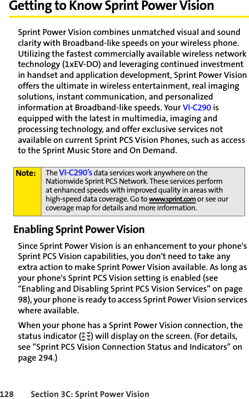 128 Section 3C: Sprint Power VisionGetting to Know Sprint Power VisionSprint Power Vision combines unmatched visual and sound clarity with Broadband-like speeds on your wireless phone. Utilizing the fastest commercially available wireless network technology (1xEV-DO) and leveraging continued investment in handset and application development, Sprint Power Vision offers the ultimate in wireless entertainment, real imaging solutions, instant communication, and personalized information at Broadband-like speeds. Your VI-C290 is equipped with the latest in multimedia, imaging and processing technology, and offer exclusive services not available on current Sprint PCS Vision Phones, such as access to the Sprint Music Store and On Demand.Enabling Sprint Power VisionSince Sprint Power Vision is an enhancement to your phone&apos;s Sprint PCS Vision capabilities, you don&apos;t need to take any extra action to make Sprint Power Vision available. As long as your phone&apos;s Sprint PCS Vision setting is enabled (see “Enabling and Disabling Sprint PCS Vision Services” on page 98), your phone is ready to access Sprint Power Vision services where available.When your phone has a Sprint Power Vision connection, the status indicator ( ) will display on the screen. (For details, see “Sprint PCS Vision Connection Status and Indicators” on page 294.)Note: The VI-C290’s data services work anywhere on the Nationwide Sprint PCS Network. These services perform at enhanced speeds with improved quality in areas with high-speed data coverage. Go to www.sprint.com or see our coverage map for details and more information.