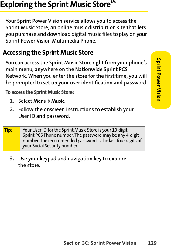 Section 3C: Sprint Power Vision 129Sprint Power VisionExploring the Sprint Music StoreSM Your Sprint Power Vision service allows you to access the Sprint Music Store, an online music distribution site that lets you purchase and download digital music files to play on your Sprint Power Vision Multimedia Phone.Accessing the Sprint Music StoreYou can access the Sprint Music Store right from your phone’s main menu, anywhere on the Nationwide Sprint PCS Network. When you enter the store for the first time, you will be prompted to set up your user identification and password.To access the Sprint Music Store:1. Select Menu &gt; Music.2. Follow the onscreen instructions to establish your User ID and password.3. Use your keypad and navigation key to explore the store.Tip: Your User ID for the Sprint Music Store is your 10-digit Sprint PCS Phone number. The password may be any 4-digit number. The recommended password is the last four digits of your Social Security number.