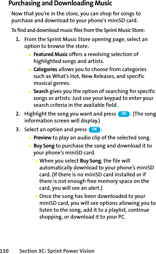 130 Section 3C: Sprint Power VisionPurchasing and Downloading MusicNow that you’re in the store, you can shop for songs to purchase and download to your phone’s miniSD card. To find and download music files from the Sprint Music Store:1. From the Sprint Music Store opening page, select an option to browse the store:ⅢFeatured Music offers a revolving selection of highlighted songs and artists.ⅢCategories allows you to choose from categories such as What’s Hot, New Releases, and specific musical genres.ⅢSearch gives you the option of searching for specific songs or artists. Just use your keypad to enter your search criteria in the available field.2. Highlight the song you want and press  . (The song information screen will display.)3. Select an option and press  :ⅢPreview to play an audio clip of the selected song.ⅢBuy Song to purchase the song and download it to your phone’s miniSD card. ࡗWhen you select Buy Song, the file will automatically download to your phone’s miniSD card. (If there is no miniSD card installed or if there is not enough free memory space on the card, you will see an alert.)ࡗOnce the song has been downloaded to your miniSD card, you will see options allowing you to listen to the song, add it to a playlist, continue shopping, or download it to your PC.OKOK