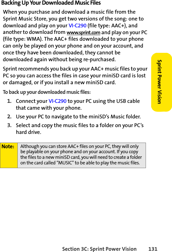 Section 3C: Sprint Power Vision 131Sprint Power VisionBacking Up Your Downloaded Music FilesWhen you purchase and download a music file from the Sprint Music Store, you get two versions of the song: one to download and play on your VI-C290 (file type: AAC+), and another to download from www.sprint.com and play on your PC (file type: WMA). The AAC+ files downloaded to your phone can only be played on your phone and on your account, and once they have been downloaded, they cannot be downloaded again without being re-purchased. Sprint recommends you back up your AAC+ music files to your PC so you can access the files in case your miniSD card is lost or damaged, or if you install a new miniSD card.To back up your downloaded music files:1. Connect your VI-C290 to your PC using the USB cable that came with your phone.2. Use your PC to navigate to the miniSD’s Music folder.3. Select and copy the music files to a folder on your PC’s hard drive.Note: Although you can store AAC+ files on your PC, they will only be playable on your phone and on your account. If you copy the files to a new miniSD card, you will need to create a folder on the card called “MUSIC” to be able to play the music files.